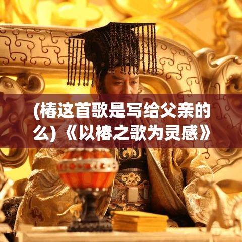 (椿这首歌是写给父亲的么) 《以椿之歌为灵感》：探索自然与文化的融合，领会生命中的绽放与凋零